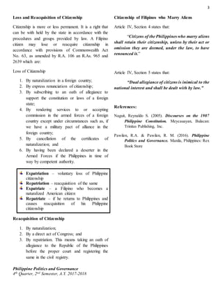 3
Philippine Politics and Governance
4th Quarter, 2nd Semester, A.Y. 2017-2018
Loss and Reacquisition of Citizenship
Citizenship is more or less permanent. It is a right that
can be with held by the state in accordance with the
procedures and groups provided by law. A Filipino
citizen may lose or reacquire citizenship in
accordance with provisions of Commonwealth Act
No. 63, as amended by R.A. 106 an R.As. 965 and
2639 which are:
Loss of Citizenship
1. By naturalization in a foreign country;
2. By express renunciation of citizenship;
3. By subscribing to an oath of allegiance to
support the constitution or laws of a foreign
state;
4. By rendering services to or accepting
commission in the armed forces of a foreign
country except under circumstances such as, if
we have a military pact of alliance in the
foreign country;
5. By cancellation of the certificates of
naturalization; and
6. By having been declared a deserter in the
Armed Forces if the Philippines in time of
way by competent authority.
Expatriation – voluntary loss of Philippine
citizenship
Repatriation – reacquisition of the same
Expatriate – a Filipino who becomes a
naturalized American citizen
Repatriate – if he returns to Philippines and
causes reacquisition of his Philippine
citizenship
Reacquisition of Citizenship
1. By naturalization;
2. By a direct act of Congress; and
3. By repatriation. This means taking an oath of
allegiance to the Republic of the Philippines
before the proper court and registering the
same in the civil registry.
Citizenship of Filipinos who Marry Aliens
Article IV, Section 4 states that:
“Citizens of the Philippines who marry aliens
shall retain their citizenship, unless by their act or
omission they are deemed, under the law, to have
renounced it.”
Article IV, Section 5 states that:
“Dual allegiance of citizens is inimical to the
national interest and shall be dealt with by law.”
References:
Naguit, Reynaldo S. (2005). Discourses on the 1987
Philippine Constitution. Meycauayan, Bulacan:
Trinitas Publishing, Inc.
Pawilen, R.A. & Pawilen, R. M. (2016). Philippine
Politics and Governance. Manila, Philippines: Rex
Book Store
 