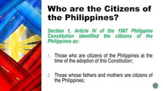 Section 1, Article IV of the 1987 Philippine
Constitution identified the citizens of the
Philippines as:
1. Those who are citizens of the Philippines at the
time of the adoption of this Constitution;
2. Those whose fathers and mothers are citizens of
the Philippines;
 