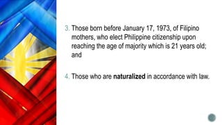 3. Those born before January 17, 1973, of Filipino
mothers, who elect Philippine citizenship upon
reaching the age of majority which is 21 years old;
and
4. Those who are naturalized in accordance with law.
 
