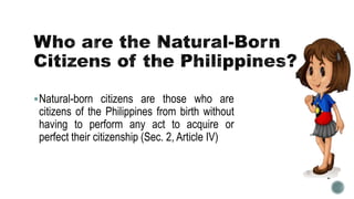 Natural-born citizens are those who are
citizens of the Philippines from birth without
having to perform any act to acquire or
perfect their citizenship (Sec. 2, Article IV)
 