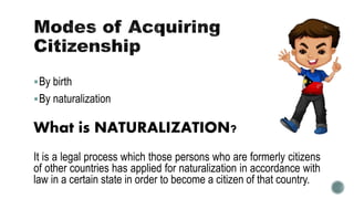 By birth
By naturalization
What is NATURALIZATION?
It is a legal process which those persons who are formerly citizens
of other countries has applied for naturalization in accordance with
law in a certain state in order to become a citizen of that country.
 