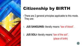 There are 2 general principles applicable to this mode.
They are:
1. JUS SANGUINIS- literally means “law of blood”.
2. JUS SOLI- literally means “law of the soil”.
(place of birth)
 