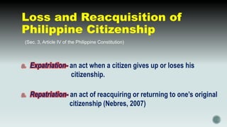 Loss and Reacquisition of
Philippine Citizenship
 (Sec. 3, Article IV of the Philippine Constitution)
a. Expatriation- an act when a citizen gives up or loses his
citizenship.
a. Repatriation- an act of reacquiring or returning to one’s original
citizenship (Nebres, 2007)
 