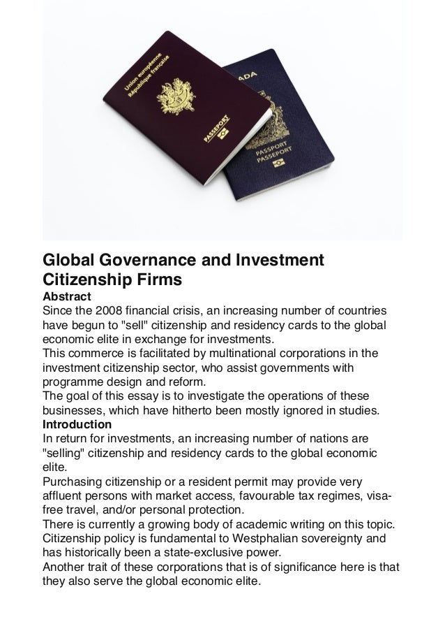 Global Governance and Investment
Citizenship Firms
Abstract
Since the 2008
fi
nancial crisis, an increasing number of countries
have begun to "sell" citizenship and residency cards to the global
economic elite in exchange for investments.
This commerce is facilitated by multinational corporations in the
investment citizenship sector, who assist governments with
programme design and reform.
The goal of this essay is to investigate the operations of these
businesses, which have hitherto been mostly ignored in studies.
Introduction
In return for investments, an increasing number of nations are
"selling" citizenship and residency cards to the global economic
elite.
Purchasing citizenship or a resident permit may provide very
af
fl
uent persons with market access, favourable tax regimes, visa-
free travel, and/or personal protection.
There is currently a growing body of academic writing on this topic.
Citizenship policy is fundamental to Westphalian sovereignty and
has historically been a state-exclusive power.
Another trait of these corporations that is of signi
fi
cance here is that
they also serve the global economic elite.
 