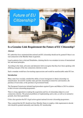 Is a Genuine Link Requirement the Future of EU Citizenship?
Abstract
EU authorities have maintained that national and EU citizenship should not be granted if there is no
real connection to the Member State in question. 
Legal academics have criticised Nottebohm, claiming that he was mistaken in terms of international
law and moral principles. 
According to the study, advocates and detractors fail to recognise that they have been speaking with
differing concepts of the true connection criterion in mind. 
Such a mandate would have far-reaching repercussions and would be unenforceable under EU law.
Introduction
Many states have recently curtailed the ability of most immigrants to obtain citizenship via
naturalisation. Several EU member states provide citizenship in return for cash transfers, the
purchase of real estate, or the purchase of government bonds. 
The European Commission initiated legal procedures against Cyprus and Malta in 2019 in relation
to their investor citizenship programmes. 
There is rising opposition to making the acquisition and loss of citizenship subject to a real
connection criterion. The practical problems of implementing such a rule, as well as its normative
grounds, have been questioned.
Critics also question the EU's legal action against national investor citizenship programmes. 
They contend that the EU should not force Member States to employ a link requirement to decide
who should be granted nationality and, thereby, EU membership. 
 