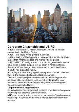 Corporate Citizenship and US FDI
In 1988, there were 3.7 million Americans working for foreign
companies in the United States.
In 1991, that
fi
gure would climb to 4.6 million.
In 1989, foreign af
fi
liates produced more employment in the United
States than American-based and managed enterprises.
In 1977–1987, 36 foreign-owned corporations generated a total of
$329 billion in sales but paid just $5 billion in American taxes.
Since the 1970s, foreign direct investment in the United States
(FDIUS) has expanded rapidly.
According to a 1988 study, approximately 74% of those polled said
that FDIUS increased reliance on foreign sources.
Tax fraud, racial and gender discrimination, technology transfer,
unethical lobbying methods, and an inability to adapt to local
business standards are among the allegations levelled against
these international af
fi
liates.
Corporate social responsibility
As globalisation has progressed, business organisations' corporate
citizenship has attracted special attention.
MNCs are under growing pressure to demonstrate "good corporate
citizenship" in each of the nations or marketplaces in which they
operate.
 