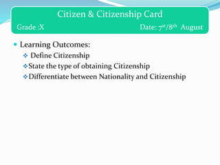 Citizen & Citizenship Card
Grade :X Date: 7st/8th August
 Learning Outcomes:
 Define Citizenship
State the type of obtaining Citizenship
Differentiate between Nationality and Citizenship
 