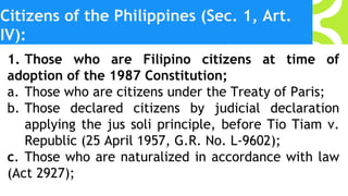 Citizens of the Philippines (Sec. 1, Art.
IV):
1. Those who are Filipino citizens at time of
adoption of the 1987 Constitution;
a. Those who are citizens under the Treaty of Paris;
b. Those declared citizens by judicial declaration
applying the jus soli principle, before Tio Tiam v.
Republic (25 April 1957, G.R. No. L-9602);
c. Those who are naturalized in accordance with law
(Act 2927);
 