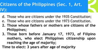 Citizens of the Philippines (Sec. 1, Art.
IV):
d. Those who are citizens under the 1935 Constitution;
e. Those who are citizens under the 1973 Constitution.
2. Those whose fathers or mothers are citizens of the
Philippines;
3. Those born before January 17, 1973, of Filipino
mothers, who elect Philippines citizenship upon
reaching the age of majority;
Time to elect: 3 years after age of majority
 