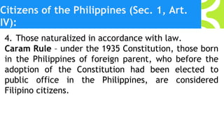 Citizens of the Philippines (Sec. 1, Art.
IV):
4. Those naturalized in accordance with law.
Caram Rule – under the 1935 Constitution, those born
in the Philippines of foreign parent, who before the
adoption of the Constitution had been elected to
public office in the Philippines, are considered
Filipino citizens.
 