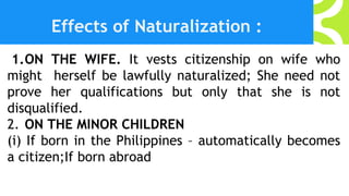 Effects of Naturalization :
1.ON THE WIFE. It vests citizenship on wife who
might herself be lawfully naturalized; She need not
prove her qualifications but only that she is not
disqualified.
2. ON THE MINOR CHILDREN
(i) If born in the Philippines – automatically becomes
a citizen;If born abroad
 