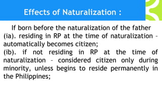 Effects of Naturalization :
If born before the naturalization of the father
(ia). residing in RP at the time of naturalization –
automatically becomes citizen;
(ib). if not residing in RP at the time of
naturalization – considered citizen only during
minority, unless begins to reside permanently in
the Philippines;
 