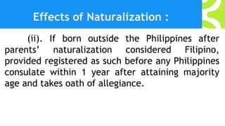 Effects of Naturalization :
(ii). If born outside the Philippines after
parents’ naturalization considered Filipino,
provided registered as such before any Philippines
consulate within 1 year after attaining majority
age and takes oath of allegiance.
 