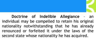 Doctrine of Indelible Allegiance – an
individual may be compelled to retain his original
nationality notwithstanding that he has already
renounced or forfeited it under the laws of the
second state whose nationality he has acquired.
 