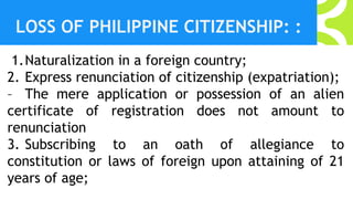 LOSS OF PHILIPPINE CITIZENSHIP: :
1.Naturalization in a foreign country;
2. Express renunciation of citizenship (expatriation);
– The mere application or possession of an alien
certificate of registration does not amount to
renunciation
3. Subscribing to an oath of allegiance to
constitution or laws of foreign upon attaining of 21
years of age;
 