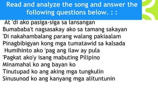 Read and analyze the song and answer the
following questions below. : :
At 'di ako pasiga-siga sa lansangan
Bumababa't nagsasakay ako sa tamang sakayan
'Di nakahambalang parang walang pakiaalam
Pinagbibigyan kong mga tumatawid sa kalsada
Humihinto ako 'pag ang ilaw ay pula
'Pagkat ako'y isang mabuting Pilipino
Minamahal ko ang bayan ko
Tinutupad ko ang aking mga tungkulin
Sinusunod ko ang kanyang mga alituntunin
 