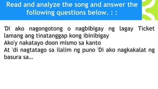 Read and analyze the song and answer the
following questions below. : :
'Di ako nagongotong o nagbibigay ng lagay Ticket
lamang ang tinatanggap kong ibinibigay
Ako'y nakatayo doon mismo sa kanto
At 'di nagtatago sa ilalim ng puno 'Di ako nagkakalat ng
basura sa…
 