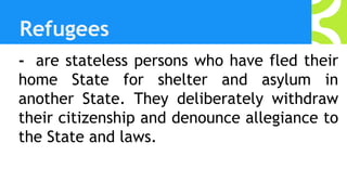 Refugees
- are stateless persons who have fled their
home State for shelter and asylum in
another State. They deliberately withdraw
their citizenship and denounce allegiance to
the State and laws.
 