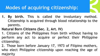 Modes of acquiring citizenship:
1. By birth. This is called the involuntary method.
Citizenship is acquired through blood relationship to the
parents.
Natural Born Citizens (Sec. 2, Art. IV)
1. Citizens of the Philippines from birth without having to
perform any act to acquire or perfect their Philippine
citizenship;
2. Those born before January 17, 1973 of Filipino mothers,
who elect Philippine citizenship upon reaching the age of
majority
 