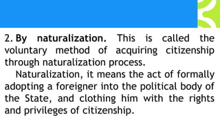 2. By naturalization. This is called the
voluntary method of acquiring citizenship
through naturalization process.
Naturalization, it means the act of formally
adopting a foreigner into the political body of
the State, and clothing him with the rights
and privileges of citizenship.
 