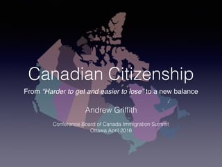 Canadian Citizenship
From “Harder to get and easier to lose” to a new balance
Andrew Grifﬁth
Conference Board of Canada Immigration Summit
Ottawa April 2016
 