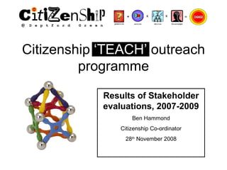 Citizenship  ‘TEACH’  outreach programme Results of Stakeholder evaluations, 2007-2009 Ben Hammond Citizenship Co-ordinator 28 th  November 2008 