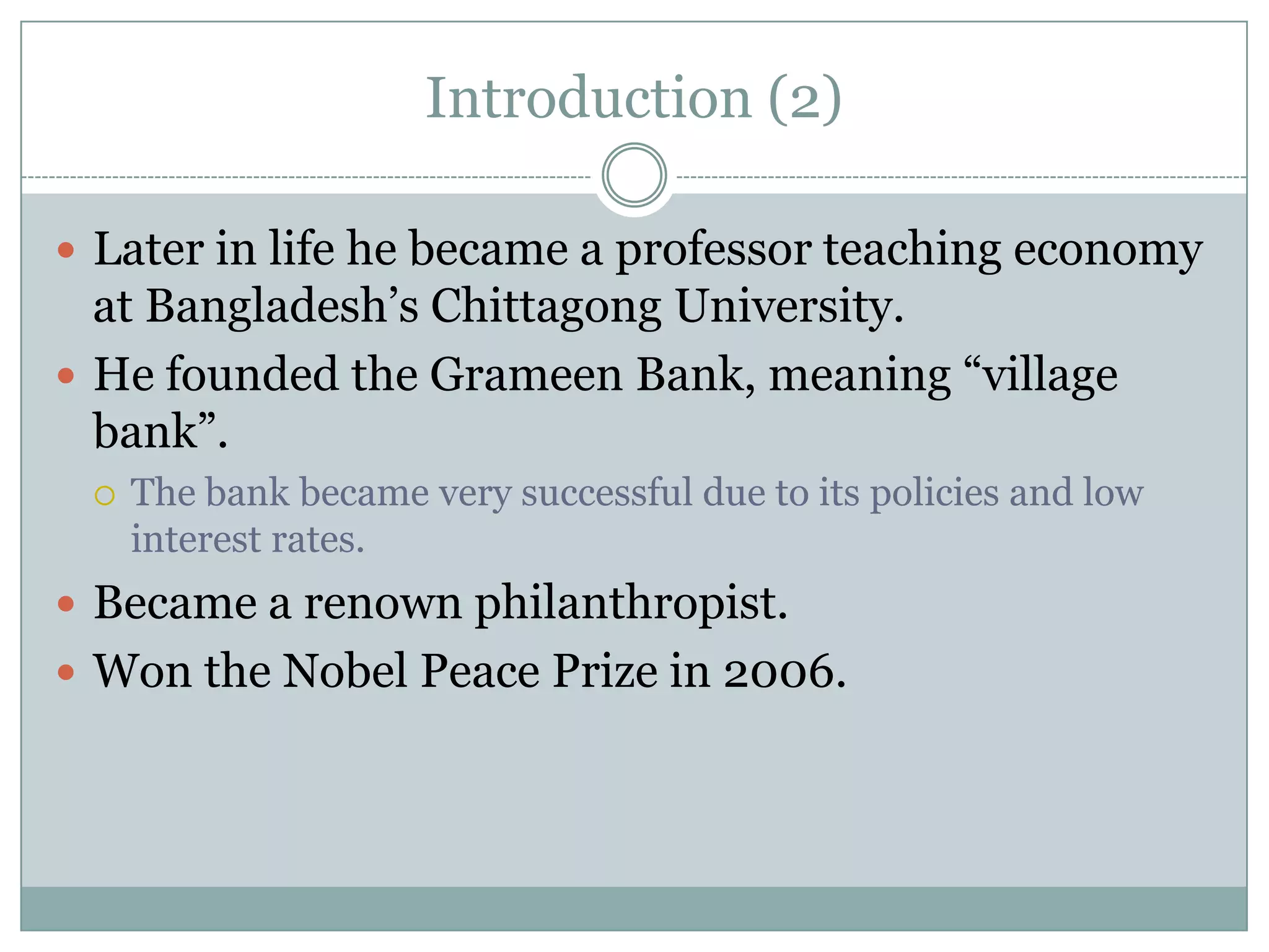 Introduction (2)

 Later in life he became a professor teaching economy
  at Bangladesh’s Chittagong University.
 He founded the Grameen Bank, meaning “village
  bank”.
    The bank became very successful due to its policies and low
     interest rates.
 Became a renown philanthropist.
 Won the Nobel Peace Prize in 2006.
 