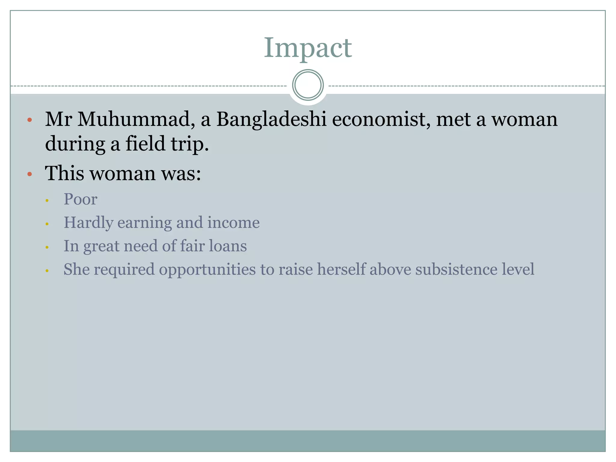 Impact

• Mr Muhummad, a Bangladeshi economist, met a woman
  during a field trip.
• This woman was:
  •   Poor
  •   Hardly earning and income
  •   In great need of fair loans
  •   She required opportunities to raise herself above subsistence level
 