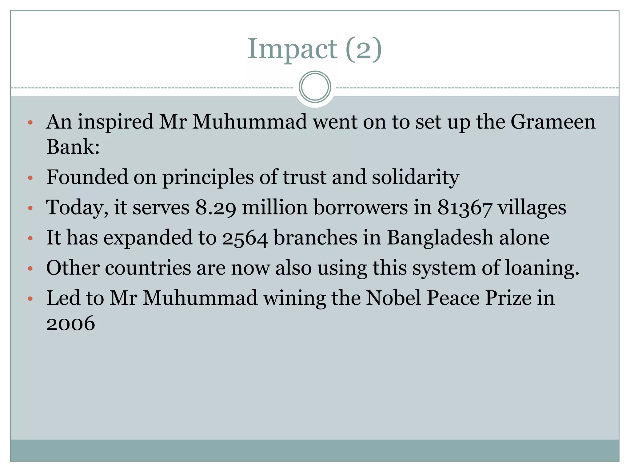 Impact (2)

• An inspired Mr Muhummad went on to set up the Grameen
    Bank:
•   Founded on principles of trust and solidarity
•   Today, it serves 8.29 million borrowers in 81367 villages
•   It has expanded to 2564 branches in Bangladesh alone
•   Other countries are now also using this system of loaning.
•   Led to Mr Muhummad wining the Nobel Peace Prize in
    2006
 