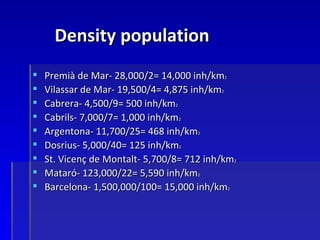 Density population
   Premià de Mar- 28,000/2= 14,000 inh/km2
   Vilassar de Mar- 19,500/4= 4,875 inh/km2
   Cabrera- 4,500/9= 500 inh/km2
   Cabrils- 7,000/7= 1,000 inh/km2
   Argentona- 11,700/25= 468 inh/km2
   Dosrius- 5,000/40= 125 inh/km2
   St. Vicenç de Montalt- 5,700/8= 712 inh/km2
   Mataró- 123,000/22= 5,590 inh/km2
   Barcelona- 1,500,000/100= 15,000 inh/km2
 