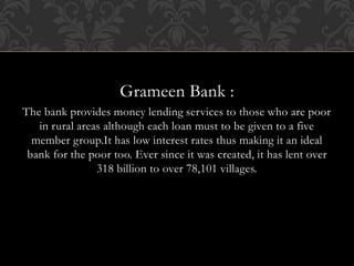 Grameen Bank :
The bank provides money lending services to those who are poor
in rural areas although each loan must to be given to a five
member group.It has low interest rates thus making it an ideal
bank for the poor too. Ever since it was created, it has lent over
318 billion to over 78,101 villages.
 