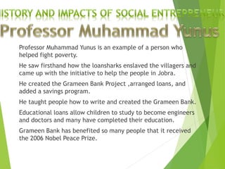 Professor Muhammad Yunus is an example of a person who
helped fight poverty.
He saw firsthand how the loansharks enslaved the villagers and
came up with the initiative to help the people in Jobra.
He created the Grameen Bank Project ,arranged loans, and
added a savings program.
He taught people how to write and created the Grameen Bank.
Educational loans allow children to study to become engineers
and doctors and many have completed their education.
Grameen Bank has benefited so many people that it received
the 2006 Nobel Peace Prize.
 