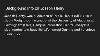 Background Info on Joseph Henry
Joseph Henry, was a Master's of Public Health (MPH) He is
also a Weight-room manager at the University of Alabama at
Birmingham (UAB) Campus Recreation Centre. Joseph is
also married to a beautiful wife named Daphne and he enjoys
running too.
 