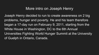 More intro on Joseph Henry
Joseph Henry decided to run to create awareness on 2 big
problems, hunger and poverty. He and his team therefore
began a 17-day run on February 9, 2011, starting from the
White House in Washington, DC to the 6th Annual
Universities Fighting World Hunger Summit at the University
of Guelph in Ontario, Canada.
 
