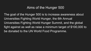 Aims of the Hunger 500
The goal of the Hunger 500 is to increase awareness about
Universities Fighting World Hunger, the 6th Annual
Universities Fighting World Hunger Summit, and the global
fight against as well as raise a minimum target of $100,000 to
be donated to the UN World Food Programme.
 