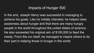 Impacts of Hunger 500
In the end, Joseph Henry was successful in managing to
achieve his goals. Like he initially intended, he helped raise
awareness about hunger and that there are many hungry
people in the world throughout the united states of america.
He also exceeded his original aim of $100,000 to feed the
needy. From the run itself, he managed to inspire others to do
their part in helping those in hunger in the world.
 