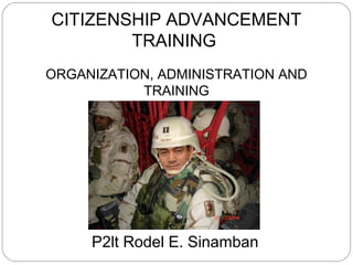 CITIZENSHIP ADVANCEMENT
TRAINING
ORGANIZATION, ADMINISTRATION AND
TRAINING
P2lt Rodel E. Sinamban
 