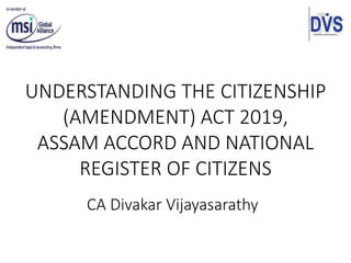UNDERSTANDING THE CITIZENSHIP
(AMENDMENT) ACT 2019,
ASSAM ACCORD AND NATIONAL
REGISTER OF CITIZENS
CA Divakar Vijayasarathy
 