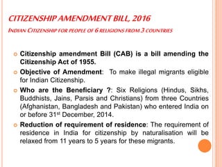 CITIZENSHIPAMENDMENTBILL,2016
INDIAN CITIZENSHIP FOR PEOPLE OF 6RELIGIONS FROM 3 COUNTRIES
 Citizenship amendment Bill (CAB) is a bill amending the
Citizenship Act of 1955.
 Objective of Amendment: To make illegal migrants eligible
for Indian Citizenship.
 Who are the Beneficiary ?: Six Religions (Hindus, Sikhs,
Buddhists, Jains, Parsis and Christians) from three Countries
(Afghanistan, Bangladesh and Pakistan) who entered India on
or before 31st December, 2014.
 Reduction of requirement of residence: The requirement of
residence in India for citizenship by naturalisation will be
relaxed from 11 years to 5 years for these migrants.
 