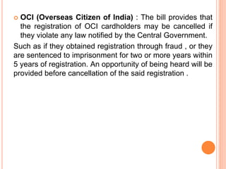 OCI (Overseas Citizen of India) : The bill provides that
the registration of OCI cardholders may be cancelled if
they violate any law notified by the Central Government.
Such as if they obtained registration through fraud , or they
are sentenced to imprisonment for two or more years within
5 years of registration. An opportunity of being heard will be
provided before cancellation of the said registration .
 
