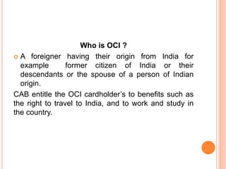Who is OCI ?
 A foreigner having their origin from India for
example former citizen of India or their
descendants or the spouse of a person of Indian
origin.
CAB entitle the OCI cardholder’s to benefits such as
the right to travel to India, and to work and study in
the country.
 