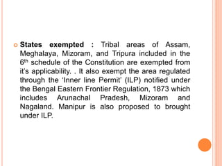  States exempted : Tribal areas of Assam,
Meghalaya, Mizoram, and Tripura included in the
6th schedule of the Constitution are exempted from
it’s applicability. . It also exempt the area regulated
through the ‘Inner line Permit’ (ILP) notified under
the Bengal Eastern Frontier Regulation, 1873 which
includes Arunachal Pradesh, Mizoram and
Nagaland. Manipur is also proposed to brought
under ILP.
 