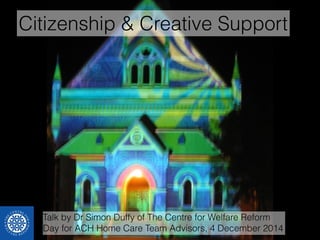 Citizenship & Creative Support 
Talk by Dr Simon Duffy of The Centre for Welfare Reform 
Day for ACH Home Care Team Advisors, 4 December 2014 
 