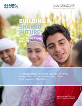 Building a
Shared
Future:
Citizenship and
Identity




A joint publication of the British Council’s Our Shared
Future project and the Centre of Islamic Studies
at the University of Cambridge




                                          www.oursharedfuture.org
                                          http://www.cis.cam.ac.uk

                                                                     a
 
