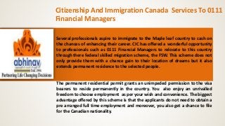 Citizenship And Immigration Canada Services To 0111 
Financial Managers 
Several professionals aspire to immigrate to the Maple leaf country to cash on 
the chances of enhancing their career. CIC has offered a wonderful opportunity 
to professionals such as 0111 Financial Managers to relocate to this country 
through there federal skilled migration scheme, the FSW. This scheme does not 
only provide them with a chance gain to their location of dreams but it also 
extends permanent residence to the selected people. 
The permanent residential permit grants an unimpeded permission to the visa 
bearers to reside permanently in the country. You also enjoy an unrivalled 
freedom to choose employment as per your wish and convenience. The biggest 
advantage offered by this scheme is that the applicants do not need to obtain a 
pre arranged full time employment and moreover, you also get a chance to file 
for the Canadian nationality. 
 