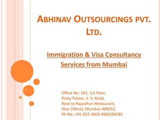 ABHINAV OUTSOURCINGS PVT. 
LTD. 
Immigration & Visa Consultancy 
Services from Mumbai 
Office No: 101, 1st Floor, 
Pinky Palace, S. V. Road, 
Next to Rajasthan Restaurant, 
Khar (West), Mumbai-400052, 
Ph No: +91-022-2605-9683/84/85 
 