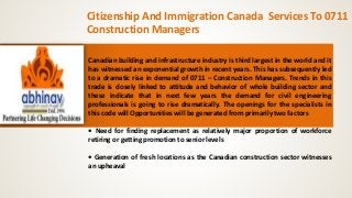 Citizenship And Immigration Canada Services To 0711 
Construction Managers 
Canadian building and infrastructure industry is third largest in the world and it 
has witnessed an exponential growth in recent years. This has subsequently led 
to a dramatic rise in demand of 0711 – Construction Managers. Trends in this 
trade is closely linked to attitude and behavior of whole building sector and 
these indicate that in next few years the demand for civil engineering 
professionals is going to rise dramatically. The openings for the specialists in 
this code will Opportunities will be generated from primarily two factors 
• Need for finding replacement as relatively major proportion of workforce 
retiring or getting promotion to senior levels 
• Generation of fresh locations as the Canadian construction sector witnesses 
an upheaval 
 