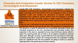 Citizenship And Immigration Canada Services To 5125 Translators, 
Terminologists And Interpreters 
Canada NOC 5125 Translators, Terminologists And Interpreters indicates the 
occupations involving people translating written material from one language to 
other, translating oral communications from one language to other at various 
important events and carrying out assessment to execute coding and 
translating terms related to specific domain from one language to another 
respectively. This NOC unit code employs a sizable number of specialists, i.e. 
approximately 4% of regional labor pool strength and just under 4 at the state 
level. 
In the one and a half decade the job opportunities in this unit code family have 
cumulatively risen by just over 2% per year. The expansion of employment in 
this domain is a result of substantial rise in household disposable income and 
increased investment in the arts, entertainment and recreation sectors. The 
expansion in this sector is expected to hover around 0.8% per annum, which is 
above the overall growth rate of 0.6% in all occupations included in national 
labor pool. Although currently. mostof (70%) the new recruitments in this code 
are being conducted to replace the retiring personnel, the expansion is taking 
place at a significant rate and new positions are going to result as a result of 
improvements in the performance of local economy. 
 