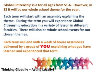 Global Citizenship is a for all ages from S1-6. However, in
 S2 it will be our whole school theme for the year.
 Each term will start with an assembly explaining the
 theme. During the term you will experience Global
 Citizenship education in a variety of lesson in different
 faculties. There will also be whole school events for our
 chosen themes.

 Each term will end with a week of house assemblies
 delivered by a group of YOU explaining what you have
 learned and experienced that term.



Thinking Globally – Acting Locally!
 
