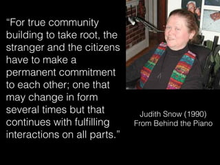 Judith Snow (1990) 
From Behind the Piano
“For true community
building to take root, the
stranger and the citizens
have to make a
permanent commitment
to each other; one that
may change in form
several times but that
continues with fulﬁlling
interactions on all parts.”
 